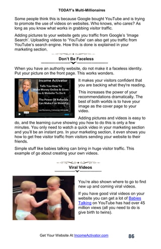 TODAY’s Multi-Millionaires
86
Get Your Website At IncomeActivator.com
Some people think this is because Google bought YouTube and is trying
to promote the use of videos on websites. Who knows, who cares? As
long as you know what works in grabbing visitor traffic.
Adding pictures to your website gets you traffic from Google’s ‘Image
Search’. Uploading videos to ‘YouTube’ can also get you traffic from
YouTube’s search engine. How this is done is explained in your
marketing section.
Don’t Be Faceless
When you have an authority website, do not make it a faceless identity.
Put your picture on the front page. This works wonders.
It makes your visitors confident that
you are backing what they're reading.
This increases the power of your
recommendations dramatically. The
best of both worlds is to have your
image as the cover page to your
video.
Adding pictures and videos is easy to
do, and the learning curve showing you how to do this is only a few
minutes. You only need to watch a quick video in your marketing section
and you’ll be an instant pro. In your marketing section, it even shows you
how to get free visitor traffic from visitors sending your website to their
friends.
Simple stuff like babies talking can bring in huge visitor traffic. This
example of go about creating your own videos.
Viral Videos
You’re also shown where to go to find
new up and coming viral videos.
If you have good viral videos on your
website you can get a lot of Babies
Talking on YouTube has had over 45
million views (all you need to do is
give birth to twins).
 