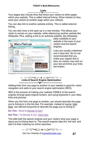 TODAY’s Multi-Millionaires
87
Get Your Website At IncomeActivator.com
Links
Your pages also include links that direct your visitors to other pages
within your website. This is called internal linking. When clicked on they
send your visitors to another page within your website.
You can also link to another website entirely. This is called external
linking.
You can also have a link open up in a new window. This allows your
visitor to remain on your website, while referencing another website like
Wikipedia. Plus, adding a link to an authority website, like Wikipedia,
adds credibility to your
website in the eyes of your
visitors and the search
engines.
Links are usually underlined
and in blue text. So it’s not
recommended that you
make your regular text in
blue, as visitors may click on
your text and think your links
are broken.
Links & Search Engine Optimization
Addling links from one page to another in your website is good for visitor
navigation and adds to your search engine optimization (SEO).
SEO is the process of making your website VISIBLE to the search
engines through good original content, and using keywords in your titles,
links and pictures.
When you link from one page to another, you should describe the page
you’re linking to in the link text. For example, instead of saying ‘click
here’ use relevant keywords to describe the page you’re linking to.
Do This - Want to Donate A Car?
Not This - To Donate A Car, Click here.
This tells both the search engines and your visitors what your page is
about you’re linking them to. The search engines take this ‘link text’ and
add it to their indexing for online searches.
 