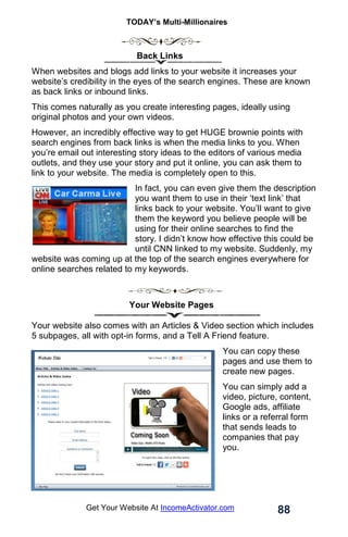 TODAY’s Multi-Millionaires
88
Get Your Website At IncomeActivator.com
Back Links
When websites and blogs add links to your website it increases your
website’s credibility in the eyes of the search engines. These are known
as back links or inbound links.
This comes naturally as you create interesting pages, ideally using
original photos and your own videos.
However, an incredibly effective way to get HUGE brownie points with
search engines from back links is when the media links to you. When
you’re email out interesting story ideas to the editors of various media
outlets, and they use your story and put it online, you can ask them to
link to your website. The media is completely open to this.
In fact, you can even give them the description
you want them to use in their ‘text link’ that
links back to your website. You’ll want to give
them the keyword you believe people will be
using for their online searches to find the
story. I didn’t know how effective this could be
until CNN linked to my website. Suddenly, my
website was coming up at the top of the search engines everywhere for
online searches related to my keywords.
Your Website Pages
Your website also comes with an Articles & Video section which includes
5 subpages, all with opt-in forms, and a Tell A Friend feature.
You can copy these
pages and use them to
create new pages.
You can simply add a
video, picture, content,
Google ads, affiliate
links or a referral form
that sends leads to
companies that pay
you.
 