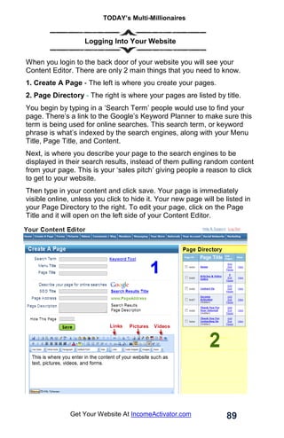 TODAY’s Multi-Millionaires
89
Get Your Website At IncomeActivator.com
… Logging Into Your Website
When you login to the back door of your website you will see your
Content Editor. There are only 2 main things that you need to know.
1. Create A Page - The left is where you create your pages.
2. Page Directory - The right is where your pages are listed by title.
You begin by typing in a ‘Search Term’ people would use to find your
page. There’s a link to the Google’s Keyword Planner to make sure this
term is being used for online searches. This search term, or keyword
phrase is what’s indexed by the search engines, along with your Menu
Title, Page Title, and Content.
Next, is where you describe your page to the search engines to be
displayed in their search results, instead of them pulling random content
from your page. This is your ‘sales pitch’ giving people a reason to click
to get to your website.
Then type in your content and click save. Your page is immediately
visible online, unless you click to hide it. Your new page will be listed in
your Page Directory to the right. To edit your page, click on the Page
Title and it will open on the left side of your Content Editor.
 