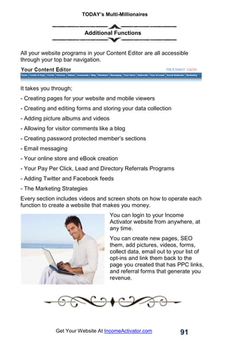 TODAY’s Multi-Millionaires
91
Get Your Website At IncomeActivator.com
Additional Functions
All your website programs in your Content Editor are all accessible
through your top bar navigation.
It takes you through;
- Creating pages for your website and mobile viewers
- Creating and editing forms and storing your data collection
- Adding picture albums and videos
- Allowing for visitor comments like a blog
- Creating password protected member’s sections
- Email messaging
- Your online store and eBook creation
- Your Pay Per Click, Lead and Directory Referrals Programs
- Adding Twitter and Facebook feeds
- The Marketing Strategies
Every section includes videos and screen shots on how to operate each
function to create a website that makes you money.
You can login to your Income
Activator website from anywhere, at
any time.
You can create new pages, SEO
them, add pictures, videos, forms,
collect data, email out to your list of
opt-ins and link them back to the
page you created that has PPC links,
and referral forms that generate you
revenue.
 