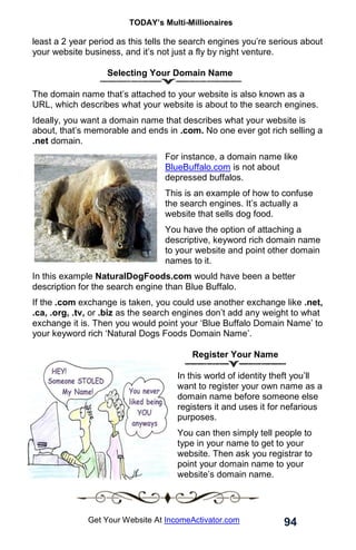 TODAY’s Multi-Millionaires
94
Get Your Website At IncomeActivator.com
least a 2 year period as this tells the search engines you’re serious about
your website business, and it’s not just a fly by night venture.
Selecting Your Domain Name
The domain name that’s attached to your website is also known as a
URL, which describes what your website is about to the search engines.
Ideally, you want a domain name that describes what your website is
about, that’s memorable and ends in .com. No one ever got rich selling a
.net domain.
For instance, a domain name like
BlueBuffalo.com is not about
depressed buffalos.
This is an example of how to confuse
the search engines. It’s actually a
website that sells dog food.
You have the option of attaching a
descriptive, keyword rich domain name
to your website and point other domain
names to it.
In this example NaturalDogFoods.com would have been a better
description for the search engine than Blue Buffalo.
If the .com exchange is taken, you could use another exchange like .net,
.ca, .org, .tv, or .biz as the search engines don’t add any weight to what
exchange it is. Then you would point your ‘Blue Buffalo Domain Name’ to
your keyword rich ‘Natural Dogs Foods Domain Name’.
Register Your Name
In this world of identity theft you’ll
want to register your own name as a
domain name before someone else
registers it and uses it for nefarious
purposes.
You can then simply tell people to
type in your name to get to your
website. Then ask you registrar to
point your domain name to your
website’s domain name.
 