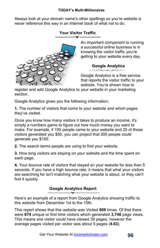 TODAY’s Multi-Millionaires
96
Get Your Website At IncomeActivator.com
Always look at your domain name’s other spellings so you’re website is
never reference this way in an Internet book of what not to do.
Your Visitor Traffic
An important component to running
a successful online business is in
knowing the visitor traffic you’re
getting to your website every day.
Google Analytics
Google Analytics is a free service
that reports the visitor traffic to your
website. You’re shown how to
register and add Google Analytics to your website in your marketing
section.
Google Analytics gives you the following information;
1. The number of visitors that come to your website and which pages
they’ve visited.
Once you know how many visitors it takes to produce an income, it's
simply a numbers game to figure out how much money you want to
make. For example, if 100 people came to your website and 25 of those
visitors generated you $50, you can project that 200 people could
generate you $100.
2. The search terms people are using to find your website.
3. How long visitors are staying on your website and the time spent on
each page.
4. Your bounce rate of visitors that stayed on your website for less than 5
seconds. If you have a high bounce rate, it means that what your visitors
are searching for isn't matching what your website is about, or they can't
find it quickly.
Google Analytics Report
Here’s an example of a report from Google Analytics showing traffic to
this website from December 1st to the 10th.
This report shows that this website was Visited 809 times. Of that there
were 674 unique or first time visitors which generated 3,746 page views.
This means one visitor could have viewed 30 pages; however the
average pages visited per visitor was about 5 pages (4.63).
 
