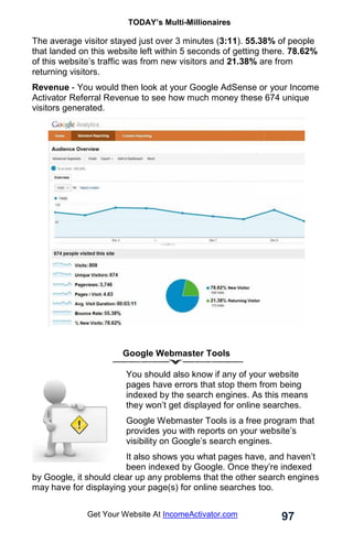 TODAY’s Multi-Millionaires
97
Get Your Website At IncomeActivator.com
The average visitor stayed just over 3 minutes (3:11). 55.38% of people
that landed on this website left within 5 seconds of getting there. 78.62%
of this website’s traffic was from new visitors and 21.38% are from
returning visitors.
Revenue - You would then look at your Google AdSense or your Income
Activator Referral Revenue to see how much money these 674 unique
visitors generated.
Google Webmaster Tools
You should also know if any of your website
pages have errors that stop them from being
indexed by the search engines. As this means
they won’t get displayed for online searches.
Google Webmaster Tools is a free program that
provides you with reports on your website’s
visibility on Google’s search engines.
It also shows you what pages have, and haven’t
been indexed by Google. Once they’re indexed
by Google, it should clear up any problems that the other search engines
may have for displaying your page(s) for online searches too.
 