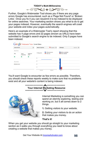 TODAY’s Multi-Millionaires
98
Get Your Website At IncomeActivator.com
Further, Google’s Webmaster Tool shows you if there are any page
errors Google has encountered, such as a 'Page Not Found' or ‘Broken
Links’. Once you fix it you can resubmit it to be indexed to be displayed
for online searches. Your marketing section shows you what to do to get
your pages indexed. However, eventually the search engines will crawl
your website and index your pages automatically.
Here’s an example of a Webmaster Tool’s report showing that this
website has 4 page errors and 22 pages (known as URLs) have been
submitted to Google’s search engine to be indexed. Only 5 pages have
been indexed.
You’ll want Google to encounter as few errors as possible. Therefore,
you should check these reports weekly to make sure that no problems
exist and all your website's content is being indexed.
Your Internet Marketing Resource
Internet Marketing is something you can
spend an eternity exploring, testing and
working on, but it all comes down to 2
things.
1. Getting visitors to your website.
2. Getting your visitors to do an action
that makes you money.
That's it!
When you get your website you should go straight to your marketing
section as it walks you through everything you need to know about
creating a website that makes you money.
 