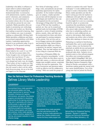 Leadership is the ability to influence or        New forms of technology such as                     students or teachers who need “shared
inspire others to achieve shared goals.          blogs, wikis, and podcasts can provide              workspace” to work collaboratively on a
The media specialist’s leadership is             leadership opportunities for media                  project to create a final product. School
demonstrated daily via interaction               specialists. As the resident technology             library media specialists can take the
with administrators, teachers, students,         guru on campus, a media specialist                  lead in setting up wikis for teachers to
parent volunteers, and community                 can provide staff development on new                collaborate with each other by subject
partners. An active participant in               technologies and model how they can                 area or grade level. Other teacher uses
curriculum reform, she or he may serve           be integrated into the curriculum.                  of wikis might be to serve as a sounding
as the delivery person for new state             Advantages of blogs (short for weblog),             board for school- or system-wide
standards. Media specialists often are           a type of Web site that resembles a                 committees like accreditation or policy
leaders in promoting new technology              journal, are: they can be created and               development/writing teams. Students
for teacher and student use. Knowing             updated easily (no knowledge of HTML                who cannot make connections with each
that reading is essential to learning, they      required); a variety of media including             other due to scheduling conflicts can
seek to balance new ways to promote              photos, sounds, video, and links can                use wikis to work collaboratively on
reading as a pleasurable, life-long habit.       be incorporated into them; and others               school or club projects. Both teachers
Media specialists collaborate and share          can participate by posting comments                 and students can utilize wikis to further
instructional responsibilities with fellow       to the content. Free services such as               reflect after meetings or classes are over.
teachers. Leadership opportunities               (www.blogger.com) provide templates                 Podcasting is a method of distributing
abound in our profession today if one is         and hosting for blogs. School library               multimedia files, such as audio programs
willing to “hit the ground running.”             media specialists might use a blog as               or music videos, over the Internet for
                                                 a repository for patrons’ requests and              playback on mobile devices and personal
Leadership in Technology                         feedback. They can lead teachers on how             computers. In short, a podcast is a self-
Elaine looked at her watch. It was 9:05          to use a blog as a classroom Web site.              produced radio show. Audacity (www.
a.m. She had ten minutes before Mrs.
                                                 According to Wikipedia (2006), the                  audacity.com) is a free software program
Parker brought in her sixth grade class
                                                 online, interactive encyclopedia, “a wiki           that allows one to produce podcasts
to finish their local history TV show
                                                 is a type of Web site that allows users to          as does Apple’s GarageBand. Deb Svec
projects. Since the digital video cameras
                                                 easily add, remove, or otherwise edit and           (2006), an innovative media specialist at
were charged and ready to go, she thought,
                                                 change most available content, sometimes            Palm Beach Gardens Community High
“That’s plenty of time to update my blog.”
                                                 without the need for registration. This             School in Florida, uses podcasts with a
Having finished reading a book last night
                                                 ease of interaction and operation makes             lunchtime reading group she started with
that she wanted to share with her online
                                                 a wiki an effective tool for collaborative          four senior football players. Two of the
book discussion group, she sat at her desk
                                                 writing.” Wikis are useful for groups of            young men had not passed the Florida
and logged in to her blog page.


   How the National Board for Professional Teaching Standards
   Defines Library Media Leadership:
   LEADERSHIP
   Accomplished library media specialists         They keep the learning community informed         increase student achievement might
   are instructional leaders who forge            of educational trends and developments.           research and present a proposal to the
   greater opportunities for learners. Through    They reinforce the importance of                  principal seeking support for this change.
   consistent initiatives with teachers,          information literacy in daily life. Library       The library media specialist who recognizes
   administrators, and parents, they develop      media specialists actively participate on         the need for both book and other resources
   programs and advocate for educational          school and district committees. They are          to alleviate current weaknesses of the
   opportunities for the learning community.      members of their professional associations        library media program might work to
   They work in partnership with others to        and willingly accept the challenge of             change budget allocations, seeking
   provide access to appropriate research         leadership at the district, state, regional, or   avenues for increased funding to facilitate
   and professional articles, use data            national levels.                                  the acquisition of materials and resources
   identifying strengths and weaknesses                                                             needed for equitable access to information.
   of library media programs, and review          Accomplished library media specialists
   best practices. Library media specialists      hone their administrative skills. For             National Board for Professional Teaching
   lead in reflective practice, assessment of     example, the library media specialist who         Standards, “ Standard X: Leadership,
   learning, and program evaluation to enact      realizes that a flexible schedule would           Advocacy and Community Partnerships.”
   effective change.                              improve the library media program and             NPBTS Library Media Standards, p. 43.



Of special interest to grades... K- 5 6-8 9-12                                                      LIBRARY MEDIA CONNECTION January 2007         11
 