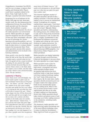 Comprehensive Assessment Test (FCAT)            many facets of Colonial America.” Jill
and this was a strategy to improve their        smiles with anticipation as she and Elaine
reading and thinking skills. Players            pour over what may just ignite the spark     10 Easy Leadership
could listen to podcasts related to the         these students need.
book, Friday Night Lights by H.G.
                                                                                             Ideas to Help
                                                This situation highlights another of
Bissinger, a popular book about football.       the media specialist’s myriad of roles—
                                                                                             School Librarians
Integrating the use of podcasts on the          reading consultant. It has been said that    Become Leaders
library Web page not only showcases             reading is key to success on standardized
student work, but also demonstrates the         testing. A paraphrase of a common
                                                                                             on Their Campuses
collaboration between the school library        reading theory mantra goes, “Until third
media specialist and the classroom              grade you learn to read. After that point,
teacher. Such publicity is a great              you read to learn” (Baumel). Media
leadership tool and illustrates the role of     specialists can lead by understanding
the media specialist as an instructional
partner. Media specialists can suggest
areas for integration into the curriculum
                                                the reading process, how children learn
                                                to read, and by being aware of potential
                                                pitfalls in learning to read. To meet this
                                                                                             1    Meet regularly with
                                                                                                  your principal.

of these and other technologies, advocate
for uses of technology for various
learning styles and accessibility, serve as
                                                goal, it is highly recommended to take
                                                professional development coursework
                                                in reading and to keep up with current
                                                                                             2    Attend all faculty meetings.

a leader in ethical use of technology, and      thinking on reading instruction. For
help develop rubrics to evaluate student
projects that incorporate them. These
                                                example, media specialists would be
                                                wise to read the American Association of
                                                                                             3    Serve on curriculum and
                                                                                                  standards committees.
media specialists can also allow parents        School Librarians (2004) pamphlet, Your
and administrators to be involved in the
learning community.
                                                School Library Media Program and No
                                                Child Left Behind.                           4    Present professional
                                                                                                  development for teachers
                                                                                                  and librarians.
Elaine quickly writes down her thoughts         Media specialists can display leadership
about the book on her blog. She notices that    in reading through several functions.
a student made a comment about her last
book. He agreed with her, except he disliked
                                                Collection development is one area where
                                                the media specialist has a major impact.
                                                                                             5    Engage in collaboration
                                                                                                  with teachers and
                                                                                                  technology staff.
the ending. He also asked if they might         Media specialists need to plan for
continue the book discussion blog over the      readers at all levels. In middle and
summer. Elaine smiles as she thinks about
this student’s taste in books, and then looks
up as Mrs. Parker’s class entered the media
                                                high school, a thoughtful and astute
                                                media specialist budgets money
                                                                                             6    Meet with school
                                                                                                  library colleagues.
                                                for popular high-interest/low-level
center. The day continues…

Leadership in Reading
                                                nonfiction books to help those students
                                                with lower reading levels keep reading       7    Visit other school libraries.

                                                the “cool” books while preserving
Later, Elaine meets with Jill Schaffer, the
social studies teacher, to plan a unit on
Life in Colonial America for an 11th grade
                                                their dignity. By the same token, media
                                                specialists should consistently point out
                                                to higher readers that today’s picture
                                                                                             8    Link to initiatives that
                                                                                                  are implemented on your
                                                                                                  campus or in your district.
class. “Ah, Elaine,” says Jill, “Those two
                                                books do not automatically equate
new students in my class aren’t reading
anywhere near grade level but won’t admit
it. I’m tearing my hair out about how they
will be able to research this unit.” Elaine
                                                to lower reading levels. Much of the
                                                text in current picture books is quite
                                                sophisticated and often at the same
                                                                                              9   Give recognition to others
                                                                                                  for their successes.
                                                or higher reading level than popular
probes deeper into how Jill has discovered
this, and then adds her own insights from
the two times she’s worked with these
                                                fiction titles. Media specialists should
                                                make students and parents aware of and
                                                                                             10   Attend and participate in
                                                                                                  district, state, and national
                                                                                                  association meetings
                                                encourage use of other reading resources
students in the media center for another
                                                in the community, including nearby
                                                                                                  and conferences.
class. “Quite honestly,” Elaine muses, “I
                                                public libraries.
have noticed what seems like pretty high-                                                    By: Nance Nassar, School Library Senior
level comprehension when they’ve explored       The elementary media specialist with         Consultant, Colorado State Library,
some W eb sites they like. Possibly they are    high achieving readers has perhaps one       Colorado Department of Education.
not interested in the history texts they’ve     of the most difficult challenges when
                                                                                             Available: (http://www.lrs.org/documents/
been reading. Let’s see what happens if we      it comes to collection development.
                                                                                             lmcstudies/10_easy_ideas.pdf)
give them a graphic novel that incorporates     Many high-level books are geared for


12   LIBRARY MEDIA CONNECTION January 2007                                                    Of special interest to grades... K- 5 6-8 9-12
 