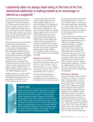 “ Leadership does not always mean being in the front of the line;
  sometimes leadership is walking beside as an encourager or
  behind as a supporter.”
the middle and high school audience,            to promote good books. The media               the instructional program of the school.
involving subject matter that may not           specialist might supplement this by            One colleague advocates, “Always eat
be appropriate for a gifted eight-year-         using multiple promotions, such                lunch with the teachers.” Serving as an
old. Media specialists should make it a         as Pizza Hut Book-It, Six Flags Weekly         instructional leader might mean getting
point to carefully read the reviews on          Reader, book battles, state Children’s         out of your comfort zone as well as using
books for grades five through eight. If         Book Awards, and DEAR time—not                 your political skills in order to have a
there is still doubt about how closely the      just the Accelerated Reader or Reading         presence at the important meetings and
book aligns with interests or curriculum        Counts programs used in many schools.          on the influential committees in the
needs, the media specialist might borrow        Media specialists need to be aware             school and district.
a copy from the public library or visit         of the strengths and weaknesses of             Another media specialist describes that
the local bookstore to review the book          computerized reading programs. By              one of her most rewarding leadership
in person.                                      training teachers on the management            opportunities occurred when she was
Audiovisual materials are another means         software and setting guidelines for            working with English teachers to
to help balance out reading levels.             consistent use school-wide, the media          integrate technology in an Applied
Books on tape/CD and kits can be used           specialist can take the lead to maximize       Communications class. Together
to help students fully participate in           the effectiveness of any computerized          they helped students research their
class and reinforce reading skills at           reading program. These examples                topics, create visual representations
home. Multimedia materials are a boon           only scratch the surface, of course, in        of their information, and make class
to lower readers and English Language           how media specialists provide leadership       presentations. The project was so well
Learners (ELL). In schools with high ELL        in reading.                                    received and enjoyed by the students,
populations, having a core collection                                                          the teachers and the media specialist
                                                Leadership in Curriculum
of classic children’s books in the                                                             decided to present together, not at a
                                                “Hi, Elaine. Are you meeting with us
predominant native languages of the                                                            media conference, but at the Applied
                                                during our planning period today to discuss
school allows parents to read with their                                                       Communications Conference. It allowed
                                                the new curriculum changes?” asks the
children at home and participate in the                                                        the media specialist to break out of
                                                classroom teacher. “Yes, I am, Enrique. I
school community. Bilingual books at                                                           the “mold” and to share what school
                                                have information from the last conference
different reading levels also greatly assist                                                   librarians and teachers working together
                                                and training session that needs to be
with English language acquisition.                                                             can accomplish.
                                                implemented in the new semester.”
Reading promotion is an area in which
                                                How does the media specialist act              Mentoring as Leadership
media specialists often display their
                                                as a leader in instruction? This is            Teachers and students need to feel that
leadership skills. Displays, books talks,
                                                accomplished by never isolating one’s          the library is a place for learning and
guest authors, and student reviews
                                                self and by knowing what is going on in        help. As media specialists, we have a
on the morning news are all ways
                                                                                               definite leadership role in mentoring
                                                                                               teachers and students in the learning
                                                                                               process. Over 1,300 media specialists
                     Project LEAD                                                              across the nation now have national
                                                                                               board certification. Many mentoring
                     Authors of this article are students in Project LEAD, an Institute for
                                                                                               opportunities are available to media
                     Museum and Library Services— a funded initiative at the Florida
                                                                                               specialists as teachers in the schools
                     State College of Information whose goal is to develop graduate            seek national board certification. New
                     education opportunities focused on leadership for school library          teachers also appreciate a supportive
                     media specialists. Project LEAD is available as an option within the      media specialist who helps with articles
                     master’s degree in Library and Information Studies, as a 12-credit        for a college paper, or provides assistance
                     post-master’s certificate, and as a 30-credit post-master’s specialist    with writing style manuals. Leadership is
                     degree. This completely online curriculum is accessible nationwide        an active state, one in which the leader is
                     and internationally, and integrates the tenets of the National Board      wherever he or she is needed. Leadership
                     for Professional Teaching Standards in Library Media. For more            does not always mean being in the
                     information see: (http://ci.fsu.edu/go/sites/projectlead).                front of the line; sometimes leadership



                                                                                              LIBRARY MEDIA CONNECTION January 2007    13
 