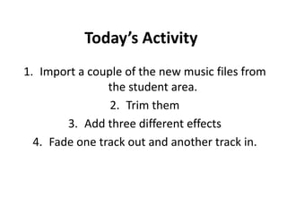 Today’s Activity
1. Import a couple of the new music files from
the student area.
2. Trim them
3. Add three different effects
4. Fade one track out and another track in.
 