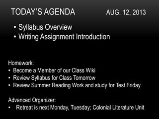 TODAY’S AGENDA AUG. 12, 2013
• Syllabus Overview
• Writing Assignment Introduction
Homework:
• Become a Member of our Class Wiki
• Review Syllabus for Class Tomorrow
• Review Summer Reading Work and study for Test Friday
Advanced Organizer:
• Retreat is next Monday, Tuesday; Colonial Literature Unit
 