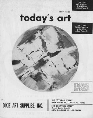 THE ART
                                                      OF MARINE
                                                       PAINTING
                                                      —See Page 6

                                  MAY,   1964




         today's art                                  THE 1964
                                                     GUGGENHEIM
                                                       AWARDS
                                                     —See Page 5




                                                     TONDO, X, oil on canvas,
                                                     62 M: inches in diameter, by
                                                     Vera Haller (Switzerland).
                                                     Done entirely in white-and-
                                                     Kray. Lent by the artist.
                                                     Photograph Courtesy The
                                                     Solomon R. Gug genheim
                                                     Museum, New York City.




                           532 POYDRAS STREET
                           NEW ORLEANS, LOUISIANA 70130

DIXIE ART SUPPLIES, INC.   532 CHARTRES STREET
                           (French Quarter Branch)
                           NEW ORLEANS 16, LOUISIANA
 