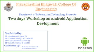 Priyadarshini Bhagwati College Of
Engineering
Priyadarshini Bhagwati College Of
Engineering
Priyadarshini Bhagwati College Of
Engineering
Deprtment of Information Technology Presents
Two days Workshop on android Application
Devlopment
Two days Workshop on android Application
Devlopment
Mr. Arsalan Adil (8 sem IT)
Mr. Vaibhav Ramuji Daf (8 sem IT)
Mr. Karan Potdukhe (8 sem IT)
Mr. Rohit Kelzarkar (8 sem IT)
Conducted by:
Coordinate by: Mr. Bhushan Gurmul (6 sem IT)
Mr.Kartik Gaddam (6 sem IT )
 