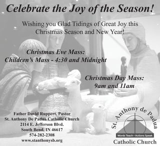 Celebrate the Joy of the Season!
        Wishing you Glad Tidings of Great Joy this
            Christmas Season and New Year!


       Christmas Eve Mass:
Children’s Mass - 4:30 and Midnight

                                       Christmas Day Mass:
                                         9am and 11am



     Father David Ruppert, Pastor
St. Anthony De Padua Catholic Church
        2114 E. Jefferson Blvd.
         South Bend, IN 46617
             574-282-2308
         www.stanthonysb.org
 