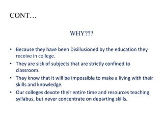 CONT…

                           WHY???

• Because they have been Disillusioned by the education they
  receive in college.
• They are sick of subjects that are strictly confined to
  classroom.
• They know that it will be impossible to make a living with their
  skills and knowledge.
• Our colleges devote their entire time and resources teaching
  syllabus, but never concentrate on departing skills.
 