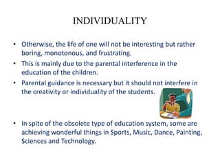 INDIVIDUALITY

• Otherwise, the life of one will not be interesting but rather
  boring, monotonous, and frustrating.
• This is mainly due to the parental interference in the
  education of the children.
• Parental guidance is necessary but it should not interfere in
  the creativity or individuality of the students.



• In spite of the obsolete type of education system, some are
  achieving wonderful things in Sports, Music, Dance, Painting,
  Sciences and Technology.
 