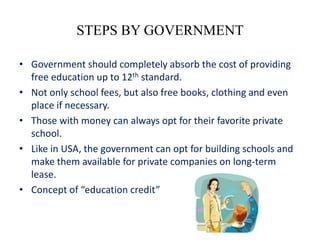 STEPS BY GOVERNMENT

• Government should completely absorb the cost of providing
  free education up to 12th standard.
• Not only school fees, but also free books, clothing and even
  place if necessary.
• Those with money can always opt for their favorite private
  school.
• Like in USA, the government can opt for building schools and
  make them available for private companies on long-term
  lease.
• Concept of “education credit”
 