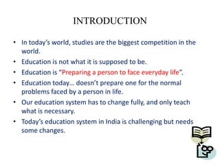 INTRODUCTION

• In today’s world, studies are the biggest competition in the
  world.
• Education is not what it is supposed to be.
• Education is “Preparing a person to face everyday life”.
• Education today… doesn’t prepare one for the normal
  problems faced by a person in life.
• Our education system has to change fully, and only teach
  what is necessary.
• Today’s education system in India is challenging but needs
  some changes.
 