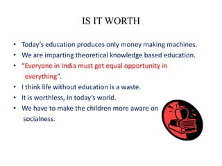 IS IT WORTH

• Today’s education produces only money making machines.
• We are imparting theoretical knowledge based education.
• “Everyone in India must get equal opportunity in
    everything”.
• I think life without education is a waste.
• It is worthless, In today’s world.
• We have to make the children more aware on
   socialness.
 