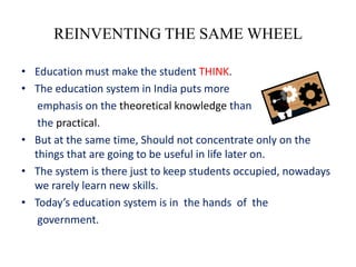 REINVENTING THE SAME WHEEL

• Education must make the student THINK.
• The education system in India puts more
   emphasis on the theoretical knowledge than
   the practical.
• But at the same time, Should not concentrate only on the
  things that are going to be useful in life later on.
• The system is there just to keep students occupied, nowadays
  we rarely learn new skills.
• Today’s education system is in the hands of the
   government.
 