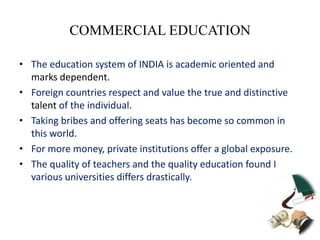 COMMERCIAL EDUCATION

• The education system of INDIA is academic oriented and
  marks dependent.
• Foreign countries respect and value the true and distinctive
  talent of the individual.
• Taking bribes and offering seats has become so common in
  this world.
• For more money, private institutions offer a global exposure.
• The quality of teachers and the quality education found I
  various universities differs drastically.
 