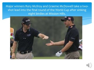 Major winners Rory McIlroy and Graeme McDowell take a two-
 shot lead into the final round of the World Cup after sinking
                 eight birdies at Mission Hills.
 