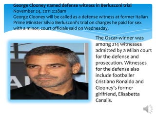 George Clooney named defense witness in Berlusconi trial
November 24, 2011 2:28am
George Clooney will be called as a defense witness at former Italian
Prime Minister Silvio Berlusconi's trial on charges he paid for sex
with a minor, court officials said on Wednesday.

                                         The Oscar-winner was
                                         among 214 witnesses
                                         admitted by a Milan court
                                         for the defense and
                                         prosecution. Witnesses
                                         for the defense also
                                         include footballer
                                         Cristiano Ronaldo and
                                         Clooney's former
                                         girlfriend, Elisabetta
                                         Canalis.
 