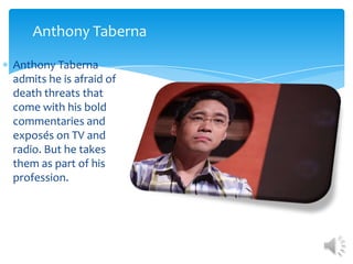 Anthony Taberna

Anthony Taberna
admits he is afraid of
death threats that
come with his bold
commentaries and
exposés on TV and
radio. But he takes
them as part of his
profession.
 