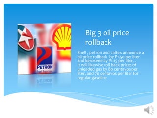 Big 3 oil price
    rollback
Shell , petron and caltex announce a
oil price rollback by P1.50 per liter
and kerosene by P1.15 per liter, .
It will likewise roll back prices of
unleaded gas by 80 centavos per
liter, and 70 centavos per liter for
regular gasoline
 