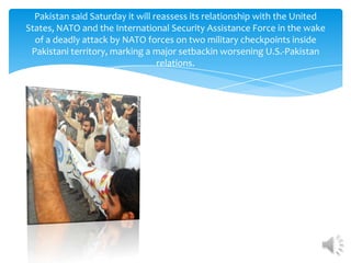 Pakistan said Saturday it will reassess its relationship with the United
States, NATO and the International Security Assistance Force in the wake
  of a deadly attack by NATO forces on two military checkpoints inside
 Pakistani territory, marking a major setbackin worsening U.S.-Pakistan
                                  relations.
 