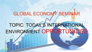 GLOBAL ECONOMY SEMINAR
TOPIC: TODAY’S INTERNATIONAL
ENVIRONMENT OPPORTUNITIES

 