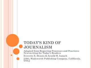 TODAY’S KIND OF
JOURNALISM
Adapted from Reporting Processes and Practices:
Newswriting for Today’s Readers
Everette E. Dennis & Arnold H. Ismach
[1981, Wadsworth Publishing Company, California,
USA.]
 