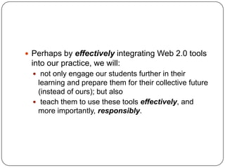  Perhaps by effectively integrating Web 2.0 tools
into our practice, we will:
 not only engage our students further in their
learning and prepare them for their collective future
(instead of ours); but also
 teach them to use these tools effectively, and
more importantly, responsibly.
 