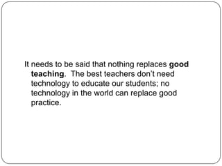 It needs to be said that nothing replaces good
teaching. The best teachers don‘t need
technology to educate our students; no
technology in the world can replace good
practice.
 