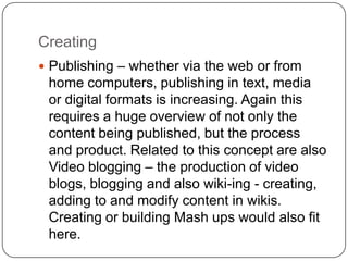 Creating
 Publishing – whether via the web or from
home computers, publishing in text, media
or digital formats is increasing. Again this
requires a huge overview of not only the
content being published, but the process
and product. Related to this concept are also
Video blogging – the production of video
blogs, blogging and also wiki-ing - creating,
adding to and modify content in wikis.
Creating or building Mash ups would also fit
here.
 