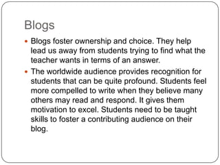 Blogs
 Blogs foster ownership and choice. They help
lead us away from students trying to find what the
teacher wants in terms of an answer.
 The worldwide audience provides recognition for
students that can be quite profound. Students feel
more compelled to write when they believe many
others may read and respond. It gives them
motivation to excel. Students need to be taught
skills to foster a contributing audience on their
blog.
 