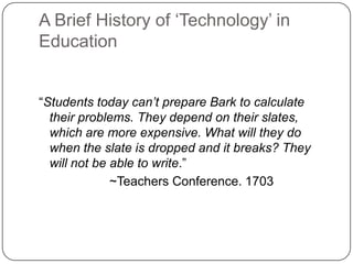 A Brief History of ‗Technology‘ in
Education
―Students today can’t prepare Bark to calculate
their problems. They depend on their slates,
which are more expensive. What will they do
when the slate is dropped and it breaks? They
will not be able to write.‖
~Teachers Conference. 1703
 