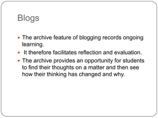 Blogs
 The archive feature of blogging records ongoing
learning.
 It therefore facilitates reflection and evaluation.
 The archive provides an opportunity for students
to find their thoughts on a matter and then see
how their thinking has changed and why.
 