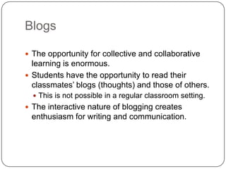 Blogs
 The opportunity for collective and collaborative
learning is enormous.
 Students have the opportunity to read their
classmates‘ blogs (thoughts) and those of others.
 This is not possible in a regular classroom setting.
 The interactive nature of blogging creates
enthusiasm for writing and communication.
 