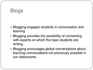 Blogs
 Blogging engages students in conversation and
learning
 Blogging provides the possibility of connecting
with experts on which the topic students are
writing.
 Blogging encourages global conversations about
learning–conversations not previously possible in
our classrooms.
 