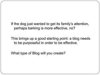 If the dog just wanted to get its family‘s attention,
perhaps barking is more effective, no?
This brings up a good starting point: a blog needs
to be purposeful in order to be effective.
What type of Blog will you create?
 