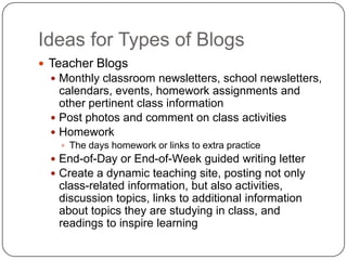 Ideas for Types of Blogs
 Teacher Blogs
 Monthly classroom newsletters, school newsletters,
calendars, events, homework assignments and
other pertinent class information
 Post photos and comment on class activities
 Homework
 The days homework or links to extra practice
 End-of-Day or End-of-Week guided writing letter
 Create a dynamic teaching site, posting not only
class-related information, but also activities,
discussion topics, links to additional information
about topics they are studying in class, and
readings to inspire learning
 
