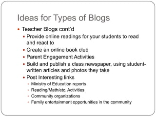 Ideas for Types of Blogs
 Teacher Blogs cont‘d
 Provide online readings for your students to read
and react to
 Create an online book club
 Parent Engagement Activities
 Build and publish a class newspaper, using student-
written articles and photos they take
 Post Interesting links
 Ministry of Education reports
 Reading/Math/etc. Activities
 Community organizations
 Family entertainment opportunities in the community
 