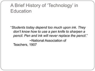 A Brief History of ‗Technology‘ in
Education
―Students today depend too much upon ink. They
don’t know how to use a pen knife to sharpen a
pencil. Pen and ink will never replace the pencil.‖
~National Association of
Teachers, 1907
 