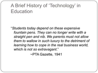 A Brief History of ‗Technology‘ in
Education
―Students today depend on these expensive
fountain pens. They can no longer write with a
straight pen and nib. We parents must not allow
them to wallow in such luxury to the detriment of
learning how to cope in the real business world,
which is not so extravagant.‖
~PTA Gazette, 1941
 
