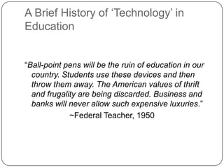A Brief History of ‗Technology‘ in
Education
―Ball-point pens will be the ruin of education in our
country. Students use these devices and then
throw them away. The American values of thrift
and frugality are being discarded. Business and
banks will never allow such expensive luxuries.‖
~Federal Teacher, 1950
 