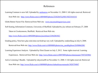 References

Learning Common is now full. Uploaded by zachsnews on November 11, 2008 © All rights reserved. Retrieved

    from Web site: http://www.flickr.com/x/t/0094009/photos/23262647@N03/3023341614/

Globe Button Vector File: Retrieved from Web site: www.cteconsultingservices.com/

Soft Seating, Information Commons, University of Sheffield. Uploaded by jisc infonet on February 27, 2008

    Taken in Crookesmoon, Sheffield. Retrieved from Web site:

    http://www.flickr.com/x/t/0092009/photos/jiscinfonet/2296206302/

Grading policy, Note how glue stick does not hold up very well. Uploaded by cinderellasg on July 8, 2008.

    Retrieved from Web site: http://www.flickr.com/x/t/0099009/photos/ms_sarahbgibson/2650066288/

Learning Experience Analysis. Uploaded by Eleni Zazani on July 5, 2012. Some rights reserved. Learning

    Experiences. Retrieved from Web site: http://www.flickr.com/x/t/0097009/photos/elenizazani/7507243984/

Active Listening 2 Bundle. Uploaded by tokyorose08 on November 11, 2008. © All rights reserved. Retrieved

    from Web site: http://www.flickr.com/x/t/0090009/photos/itabashisayonarasale/3026754887
 
