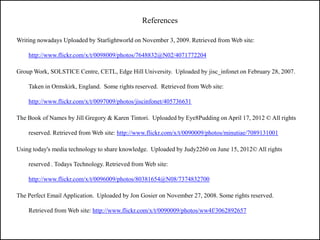 References

Writing nowadays Uploaded by Starlightworld on November 3, 2009. Retrieved from Web site:

    http://www.flickr.com/x/t/0098009/photos/7648832@N02/4071772204

Group Work, SOLSTICE Centre, CETL, Edge Hill University. Uploaded by jisc_infonet on February 28, 2007.

    Taken in Ormskirk, England. Some rights reserved. Retrieved from Web site:

    http://www.flickr.com/x/t/0097009/photos/jiscinfonet/405736631

The Book of Names by Jill Gregory & Karen Tintori. Uploaded by Eye8Pudding on April 17, 2012 © All rights

    reserved. Retrieved from Web site: http://www.flickr.com/x/t/0090009/photos/minutiae/7089131001

Using today's media technology to share knowledge. Uploaded by Judy2260 on June 15, 2012© All rights

    reserved . Todays Technology. Retrieved from Web site:

    http://www.flickr.com/x/t/0096009/photos/80381654@N08/7374832700

The Perfect Email Application. Uploaded by Jon Gosier on November 27, 2008. Some rights reserved.

    Retrieved from Web site: http://www.flickr.com/x/t/0090009/photos/ww4f/3062892657
 