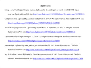 References
Set up a Live Chat Support to your website. Uploaded by fivequidexpert on March 13, 2012 © All rights

    reserved. Retrieved from Web site: http://www.flickr.com/x/t/0098009/photos/five-quid-expert/6833190120

Cell phones store. Uploaded by AndersRo on February 9, 2010. © All rights reserved. Retrieved from Web site:

    http://www.flickr.com/x/t/0092009/photos/47379357@N02/4343697944

Instant Messaging screen shot. Uploaded by MobileWorxs on September 14, 2012. © All rights reserved.

    Retrieved from Web site: http://www.flickr.com/x/t/0094009/photos/mobileworxs/7985547215

Uploaded by digitalfangirl on August 15, 2009. © All rights reserved. sharepoint . Retrieved from Web site:

    http://www.flickr.com/x/t/0090009/photos/geekycybermom/3822743899

youtube-logo. Uploaded by www_ukberri_net on September 30, 2011. Some rights reserved. YouTube.

    Retrieved from Web site: http://www.flickr.com/x/t/0098009/photos/www_ukberri_net/6197755378

My SL YouTube channel. Uploaded by Daniel Voyager on August 6, 2009. Some rights reserved. YouTube

    Channel. Retrieved from Web site: http://www.flickr.com/x/t/0095009/photos/danielvoyager/3795433898
 