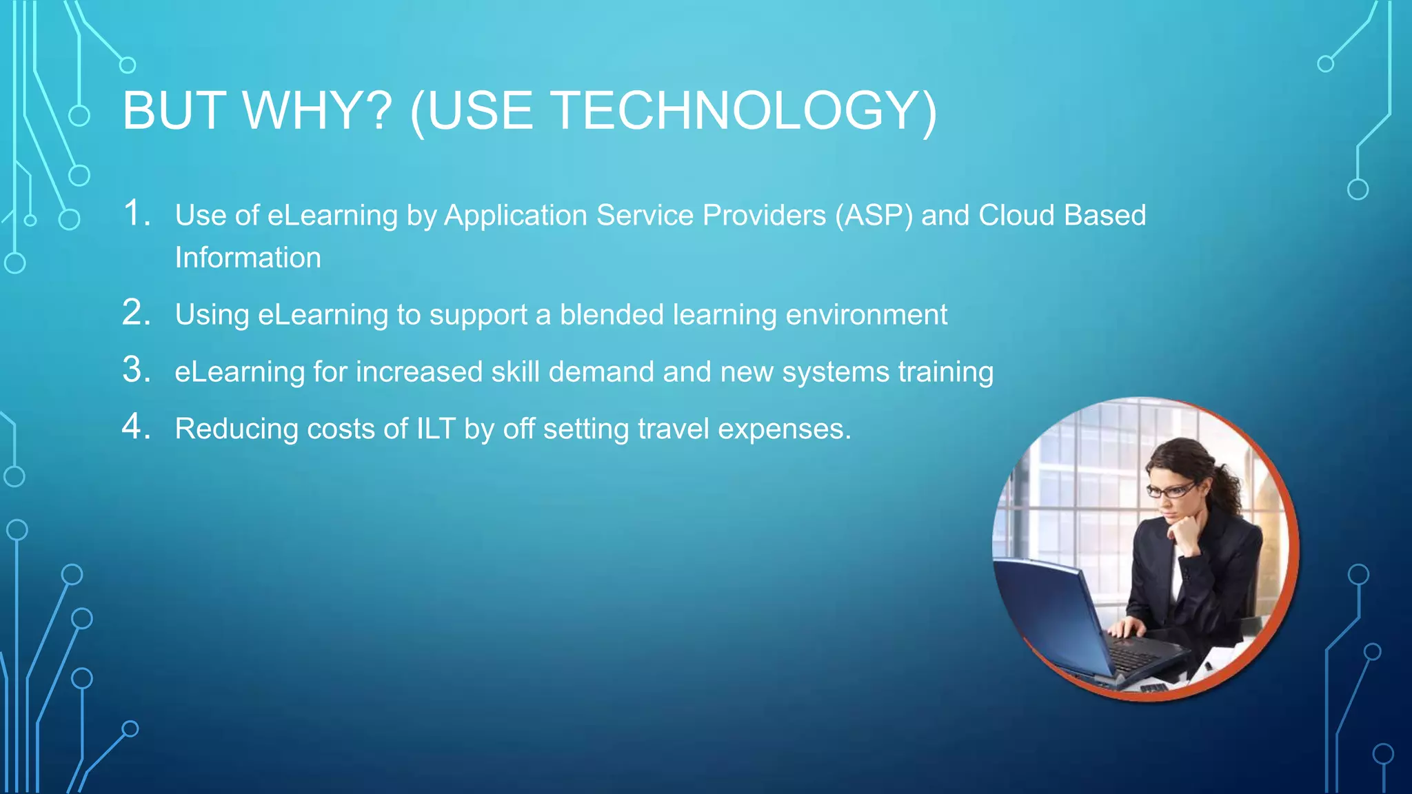 BUT WHY? (USE TECHNOLOGY)
1. Use of eLearning by Application Service Providers (ASP) and Cloud Based
Information
2. Using eLearning to support a blended learning environment
3. eLearning for increased skill demand and new systems training
4. Reducing costs of ILT by off setting travel expenses.
 