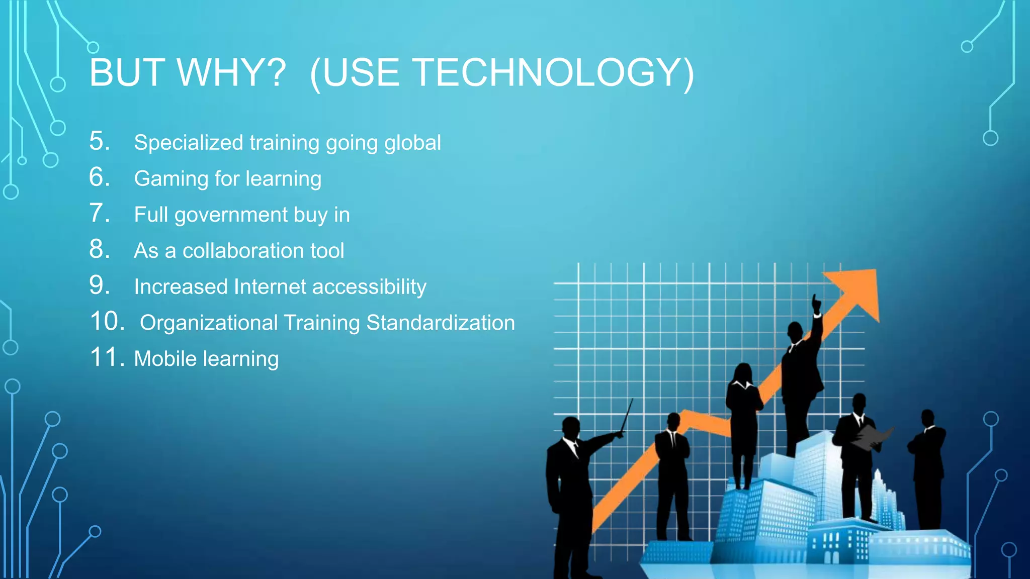 BUT WHY? (USE TECHNOLOGY)
5. Specialized training going global
6. Gaming for learning
7. Full government buy in
8. As a collaboration tool
9. Increased Internet accessibility
10. Organizational Training Standardization
11. Mobile learning
 